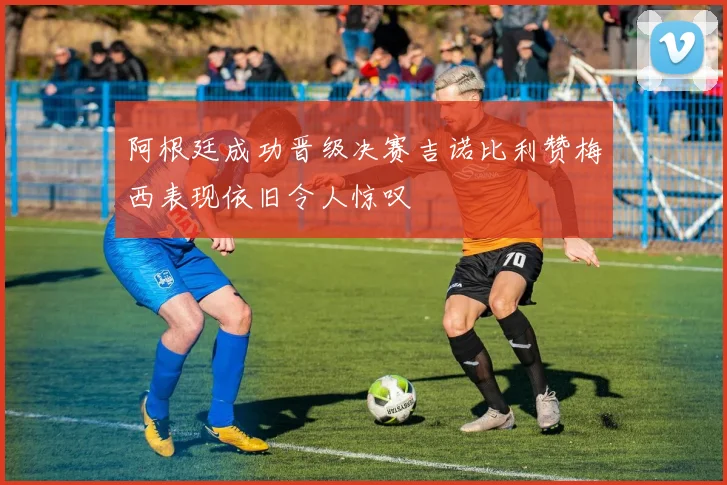 阿根廷成功晋级决赛吉诺比利赞梅西表现依旧令人惊叹