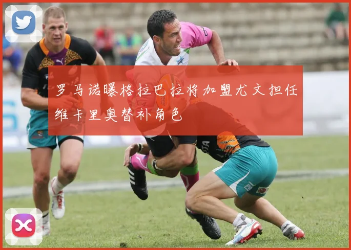 罗马诺曝格拉巴拉将加盟尤文担任维卡里奥替补角色