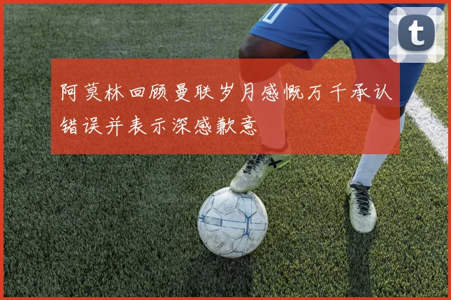 阿莫林回顾曼联岁月感慨万千承认错误并表示深感歉意