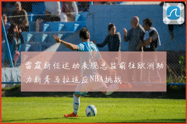 雷霆新任运动表现总监前往欧洲助力新秀马拉适应NBA挑战