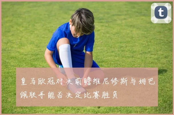 皇马欧冠对决前瞻维尼修斯与姆巴佩联手能否决定比赛胜负