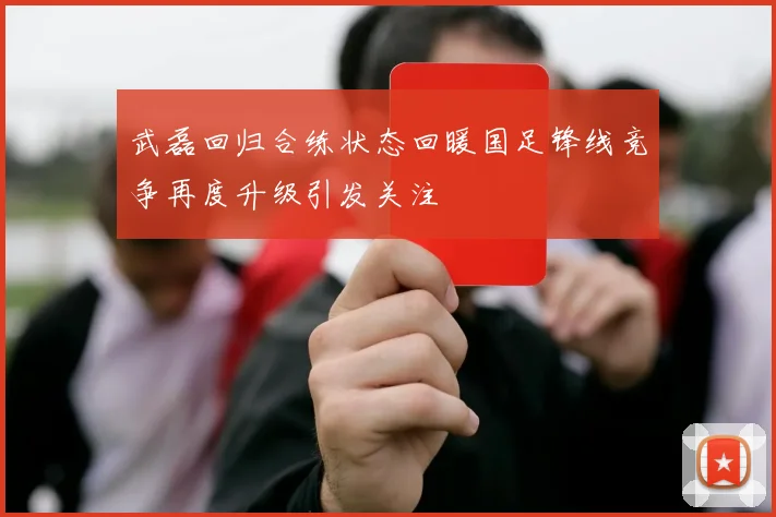 武磊回归合练状态回暖国足锋线竞争再度升级引发关注