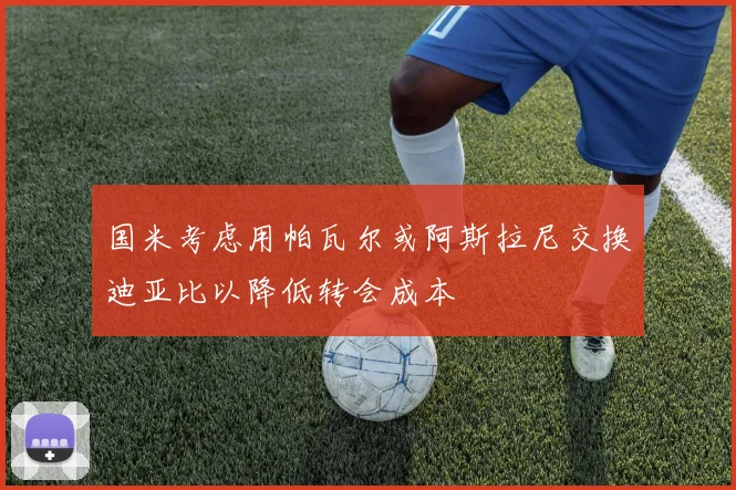 国米考虑用帕瓦尔或阿斯拉尼交换迪亚比以降低转会成本