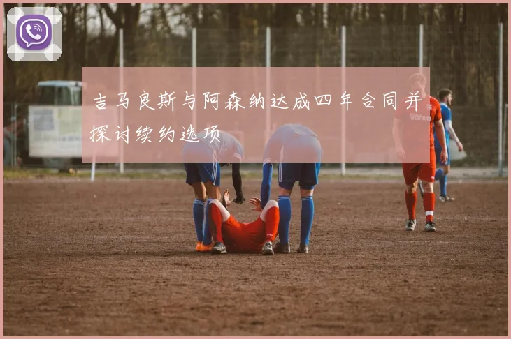 吉马良斯与阿森纳达成四年合同并探讨续约选项